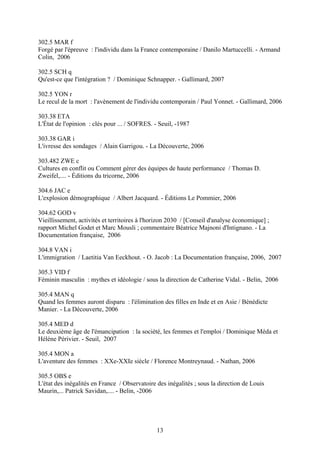 302.5 MAR f
Forgé par l'épreuve : l'individu dans la France contemporaine / Danilo Martuccelli. - Armand
Colin, 2006

302.5 SCH q
Qu'est-ce que l'intégration ? / Dominique Schnapper. - Gallimard, 2007

302.5 YON r
Le recul de la mort : l'avènement de l'individu contemporain / Paul Yonnet. - Gallimard, 2006

303.38 ETA
L'État de l'opinion : clés pour ... / SOFRES. - Seuil, -1987

303.38 GAR i
L'ivresse des sondages / Alain Garrigou. - La Découverte, 2006

303.482 ZWE c
Cultures en conflit ou Comment gérer des équipes de haute performance / Thomas D.
Zweifel,.... - Éditions du tricorne, 2006

304.6 JAC e
L'explosion démographique / Albert Jacquard. - Éditions Le Pommier, 2006

304.62 GOD v
Vieillissement, activités et territoires à l'horizon 2030 / [Conseil d'analyse économique] ;
rapport Michel Godet et Marc Mousli ; commentaire Béatrice Majnoni d'Intignano. - La
Documentation française, 2006

304.8 VAN i
L'immigration / Laetitia Van Eeckhout. - O. Jacob : La Documentation française, 2006, 2007

305.3 VID f
Féminin masculin : mythes et idéologie / sous la direction de Catherine Vidal. - Belin, 2006

305.4 MAN q
Quand les femmes auront disparu : l'élimination des filles en Inde et en Asie / Bénédicte
Manier. - La Découverte, 2006

305.4 MED d
Le deuxième âge de l'émancipation : la société, les femmes et l'emploi / Dominique Méda et
Hélène Périvier. - Seuil, 2007

305.4 MON a
L'aventure des femmes : XXe-XXIe siècle / Florence Montreynaud. - Nathan, 2006

305.5 OBS e
L'état des inégalités en France / Observatoire des inégalités ; sous la direction de Louis
Maurin,... Patrick Savidan,.... - Belin, -2006




                                               13
 