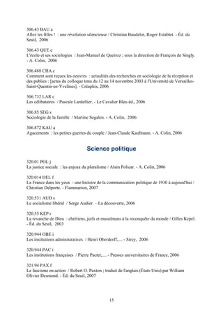306.43 BAU a
Allez les filles ! : une révolution silencieuse / Christian Baudelot, Roger Establet. - Éd. du
Seuil, 2006

306.43 QUE e
L'école et ses sociologies / Jean-Manuel de Queiroz ; sous la direction de François de Singly.
- A. Colin, 2006

306.488 CHA c
Comment sont reçues les oeuvres : actualités des recherches en sociologie de la réception et
des publics : [actes du colloque tenu du 12 au 14 novembre 2003 à l'Université de Versailles-
Saint-Quentin-en-Yvelines]. - Créaphis, 2006

306.732 LAR c
Les célibataires / Pascale Lardellier. - Le Cavalier Bleu éd., 2006

306.85 SEG s
Sociologie de la famille / Martine Segalen. - A. Colin, 2006

306.872 KAU a
Agacements : les petites guerres du couple / Jean-Claude Kaufmann. - A. Colin, 2006


                                   Science politique

320.01 POL j
La justice sociale : les enjeux du pluralisme / Alain Policar. - A. Colin, 2006

320.014 DEL f
La France dans les yeux : une histoire de la communication politique de 1930 à aujourd'hui /
Christian Delporte. - Flammarion, 2007

320.531 AUD s
Le socialisme libéral / Serge Audier. – La découverte, 2006

320.55 KEP r
La revanche de Dieu : chrétiens, juifs et musulmans à la reconquête du monde / Gilles Kepel.
- Éd. du Seuil, 2003

320.944 OBE i
Les institutions administratives / Henri Oberdorff,.... - Sirey, 2006

320.944 PAC i
Les institutions françaises / Pierre Pactet,.... - Presses universitaires de France, 2006

321.94 PAX f
Le fascisme en action / Robert O. Paxton ; traduit de l'anglais (États-Unis) par William
Olivier Desmond. - Éd. du Seuil, 2007




                                                15
 