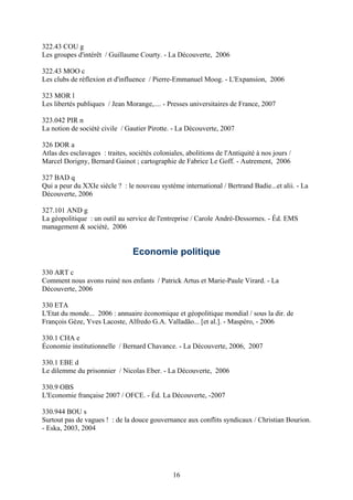 322.43 COU g
Les groupes d'intérêt / Guillaume Courty. - La Découverte, 2006

322.43 MOO c
Les clubs de réflexion et d'influence / Pierre-Emmanuel Moog. - L'Expansion, 2006

323 MOR l
Les libertés publiques / Jean Morange,.... - Presses universitaires de France, 2007

323.042 PIR n
La notion de société civile / Gautier Pirotte. - La Découverte, 2007

326 DOR a
Atlas des esclavages : traites, sociétés coloniales, abolitions de l'Antiquité à nos jours /
Marcel Dorigny, Bernard Gainot ; cartographie de Fabrice Le Goff. - Autrement, 2006

327 BAD q
Qui a peur du XXIe siècle ? : le nouveau système international / Bertrand Badie...et alii. - La
Découverte, 2006

327.101 AND g
La géopolitique : un outil au service de l'entreprise / Carole André-Dessornes. - Éd. EMS
management & société, 2006


                                 Economie politique

330 ART c
Comment nous avons ruiné nos enfants / Patrick Artus et Marie-Paule Virard. - La
Découverte, 2006

330 ETA
L'Etat du monde... 2006 : annuaire économique et géopolitique mondial / sous la dir. de
François Gèze, Yves Lacoste, Alfredo G.A. Valladão... [et al.]. - Maspéro, - 2006

330.1 CHA e
Économie institutionnelle / Bernard Chavance. - La Découverte, 2006, 2007

330.1 EBE d
Le dilemme du prisonnier / Nicolas Eber. - La Découverte, 2006

330.9 OBS
L'Economie française 2007 / OFCE. - Éd. La Découverte, -2007

330.944 BOU s
Surtout pas de vagues ! : de la douce gouvernance aux conflits syndicaux / Christian Bourion.
- Eska, 2003, 2004




                                                16
 