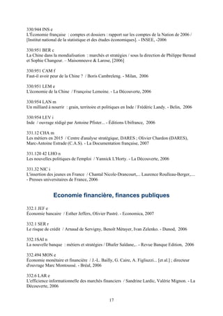 330.944 INS e
L'Économie française : comptes et dossiers : rapport sur les comptes de la Nation de 2006 /
[Institut national de la statistique et des études économiques]. - INSEE, -2006

330.951 BER c
La Chine dans la mondialisation : marchés et stratégies / sous la direction de Philippe Beraud
et Sophie Changeur. – Maisonneuve & Larose, [2006]

330.951 CAM f
Faut-il avoir peur de la Chine ? / Boris Cambreleng. - Milan, 2006

330.951 LEM e
L'économie de la Chine / Françoise Lemoine. - La Découverte, 2006

330.954 LAN m
Un milliard à nourrir : grain, territoire et politiques en Inde / Frédéric Landy. - Belin, 2006

330.954 LEV i
Inde / ouvrage rédigé par Antoine Pfister... - Éditions Ubifrance, 2006

331.12 CHA m
Les métiers en 2015 / Centre d'analyse stratégique, DARES ; Olivier Chardon (DARES),
Marc-Antoine Estrade (C.A.S). - La Documentation française, 2007

331.120 42 LHO n
Les nouvelles politiques de l'emploi / Yannick L'Horty. - La Découverte, 2006

331.32 NIC i
L'insertion des jeunes en France / Chantal Nicole-Drancourt,... Laurence Roulleau-Berger,....
- Presses universitaires de France, 2006


               Economie financière, finances publiques

332.1 JEF e
Économie bancaire / Esther Jeffers, Olivier Pastré. - Economica, 2007

332.1 SER r
Le risque de crédit / Arnaud de Servigny, Benoît Métayer, Ivan Zelenko. - Dunod, 2006

332.1SAI n
La nouvelle banque : métiers et stratégies / Dhafer Saïdane,.. - Revue Banque Edition, 2006

332.494 MON e
Économie monétaire et financière / J.-L. Bailly, G. Caire, A. Figliuzzi... [et al.] ; directeur
d'ouvrage Marc Montoussé. - Bréal, 2006

332.6 LAR e
L'efficience informationnelle des marchés financiers / Sandrine Lardic, Valérie Mignon. - La
Découverte, 2006


                                                17
 