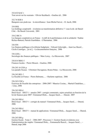 332.632 KAC t
Tout savoir sur les warrants / Olivier Kachkach. - Gualino éd., 2006

332.74 SER b
Banquiers aux pieds nus : la microfinance / Jean-Michel Servet. - O. Jacob, 2006

334 HOL
Les holdings coopératifs : évolution ou transformation définitive ? / sous la dir. de Daniel
Côté. - De Boeck Université, 2001

334.2 RIC b
Les banques coopératives en France : le défi de la performance et de la solidarité / Nadine
Richez-Battesti, Patrick Gianfaldon. - L'Harmattan, 2006

336 FIN
Les finances publiques et la réforme budgétaire / Edward Arkwright,... Jean-Luc Boeuf,...
Cécile Courrèges... [et al.]. - La documentation française, 2006

336 LER s
Sociologie des finances publiques / Marc Leroy. - La Découverte, 2007

336.014 MOU f
Finances locales / Pierre Mouzet. - Gualino, 2006

336.243 16 CHA p
Les paradis fiscaux / Christian Chavagneux, Ronen Palan. - La Découverte, 2006

336.243 BEL f
La fiscalité en France / Pierre Beltrame,.... - Hachette supérieur, 2006

336.243 COZ e
Exercices de fiscalité des entreprises : 2006-2007 / Maurice Cozian,... Martial Chadefaux,....
- Litec, 2006

336.243 DIS d
Droit fiscal : DECF 1 : annales 2007 : corrigés commentés, sujets actualisés en fonction de la
loi de finances pour 2007 / Emmanuel Disle,... Jacques Saraf,.... - Dunod, 2007

336.243 DIS d
Droit fiscal : DECF 1 : corrigés du manuel / Emmanuel Disle,... Jacques Saraf,.... - Dunod,
2006

336.243 DIS d
Droit fiscal : DECF 1 : manuel & applications / Emmanuel Disle,... Jacques Saraf,... - Dunod,
2006

336.243 DIS g
Gestion fiscale . Tome 2 : 2006-2007 : Processus 3 : Gestion fiscale et relations avec
l'administration des impôts / Emmanuel Disle,... Emmanuelle Rascol,... Jacques Saraf,.... -
Dunod, impr.2006


                                              18
 