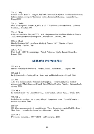 336.243 DIS g
Gestion fiscale . Tome 1 : corrigés 2006-2007 : Processus 3 : Gestion fiscale et relations avec
l'administration des impôts / Emmanuel Disle,... Emmanuelle Rascol,... Jacques Saraf,.... -
Dunod, 2006

336.243 GON d
Droit fiscal : épreuve n °1 DECF, DESCF-MSTCF : manuel / Marcel Gonthier,... Nathalie
Gonthier,... - Foucher, 2006

336.243 GRA e
Exercices de fiscalité française 2007 : avec corrigés détaillés : conforme à la loi de finances
2007 / Béatrice et Francis Grandguillot, Christine Noël. - Gualino, 2007

336.243 GRA f
Fiscalité française 2007 : conforme à la loi de finances 2007 / Béatrice et Francis
Grandguillot. - Gualino, 2007

336.243 PIN d
Droit fiscal : DECF 1 : cas pratiques / Patrick Pinteaux,... Charles-Edouard Godard,.... -
Dunod, 2006


                            Economie internationale

337 ALA p
Précis d'économie internationale / Farid El Alaoui,... Assen Slim,.... - Ellipses, 2006

337 ALL d
Le défi du monde / Claude Allègre ; [interviewé par] Denis Jeambar. - Fayard, 2006

337 ATL
Atlas de la mondialisation ; Document cartographique : comprendre l'espace mondial
contemporain / Marie-Françoise Durand, Benoît Martin, Delphine Placidi... - Sciences Po, les
presses, 2006

337 CAR m
La mondialisation / par Laurent Carroué,... Didier Collet,... Claude Ruiz,.... - Bréal, 2006

337 CAR p
Patriotisme économique : de la guerre à la paix économique : essai / Bernard Carayon. -
Éditions du Rocher, 2006

337 CEN
100 fiches pour comprendre la mondialisation / Serge d'Agostino,... Alain Chaffel,... Jean-
Marc Huart,... ; sous la direction de Marc Montoussé,.... - Bréal, 2006

337 CEN e
L'Économie mondiale ... 2007 / CEPII. - La Découverte, - 2006




                                               19
 
