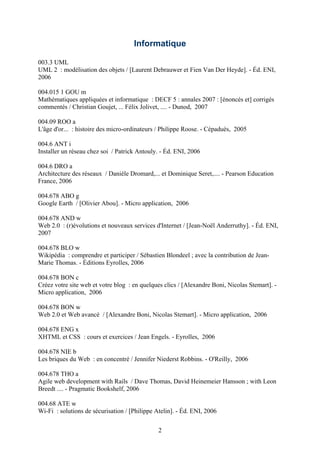 Informatique

003.3 UML
UML 2 : modélisation des objets / [Laurent Debrauwer et Fien Van Der Heyde]. - Éd. ENI,
2006

004.015 1 GOU m
Mathématiques appliquées et informatique : DECF 5 : annales 2007 : [énoncés et] corrigés
commentés / Christian Goujet, ... Félix Jolivet, .... - Dunod, 2007

004.09 ROO a
L'âge d'or... : histoire des micro-ordinateurs / Philippe Roose. - Cépaduès, 2005

004.6 ANT i
Installer un réseau chez soi / Patrick Antouly. - Éd. ENI, 2006

004.6 DRO a
Architecture des réseaux / Danièle Dromard,... et Dominique Seret,.... - Pearson Education
France, 2006

004.678 ABO g
Google Earth / [Olivier Abou]. - Micro application, 2006

004.678 AND w
Web 2.0 : (r)évolutions et nouveaux services d'Internet / [Jean-Noël Anderruthy]. - Éd. ENI,
2007

004.678 BLO w
Wikipédia : comprendre et participer / Sébastien Blondeel ; avec la contribution de Jean-
Marie Thomas. - Éditions Eyrolles, 2006

004.678 BON c
Créez votre site web et votre blog : en quelques clics / [Alexandre Boni, Nicolas Stemart]. -
Micro application, 2006

004.678 BON w
Web 2.0 et Web avancé / [Alexandre Boni, Nicolas Stemart]. - Micro application, 2006

004.678 ENG x
XHTML et CSS : cours et exercices / Jean Engels. - Eyrolles, 2006

004.678 NIE b
Les briques du Web : en concentré / Jennifer Niederst Robbins. - O'Reilly, 2006

004.678 THO a
Agile web development with Rails / Dave Thomas, David Heinemeier Hansson ; with Leon
Breedt .... - Pragmatic Bookshelf, 2006

004.68 ATE w
Wi-Fi : solutions de sécurisation / [Philippe Atelin]. - Éd. ENI, 2006

                                               2
 