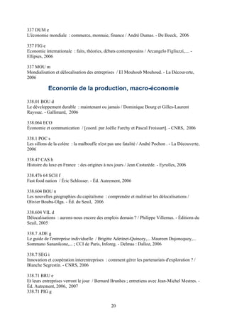 337 DUM e
L'économie mondiale : commerce, monnaie, finance / André Dumas. - De Boeck, 2006

337 FIG e
Economie internationale : faits, théories, débats contemporains / Arcangelo Figliuzzi,.... -
Ellipses, 2006

337 MOU m
Mondialisation et délocalisation des entreprises / El Mouhoub Mouhoud. - La Découverte,
2006

           Economie de la production, macro-économie

338.01 BOU d
Le développement durable : maintenant ou jamais / Dominique Bourg et Gilles-Laurent
Rayssac. - Gallimard, 2006

338.064 ECO
Économie et communication / [coord. par Joëlle Farchy et Pascal Froissart]. - CNRS, 2006

338.1 POC s
Les sillons de la colère : la malbouffe n'est pas une fatalité / André Pochon . - La Découverte,
2006

338.47 CAS h
Histoire du luxe en France : des origines à nos jours / Jean Castarède. - Eyrolles, 2006

338.476 64 SCH f
Fast food nation / Éric Schlosser. - Éd. Autrement, 2006

338.604 BOU n
Les nouvelles géographies du capitalisme : comprendre et maîtriser les délocalisations /
Olivier Bouba-Olga. - Éd. du Seuil, 2006

338.604 VIL d
Délocalisations : aurons-nous encore des emplois demain ? / Philippe Villemus. - Éditions du
Seuil, 2005

338.7 ADE g
Le guide de l'entreprise individuelle / Brigitte Adetinet-Quincey,... Maureen Dujoncquoy,...
Sommano Sananikone,... ; CCI de Paris, Inforeg. - Delmas : Dalloz, 2006

338.7 SEG i
Innovation et coopération interentreprises : comment gérer les partenariats d'exploration ? /
Blanche Segrestin. - CNRS, 2006

338.71 BRU e
Et leurs entreprises verront le jour / Bernard Brunhes ; entretiens avec Jean-Michel Mestres. -
Éd. Autrement, 2006, 2007
338.71 PIG g


                                              20
 