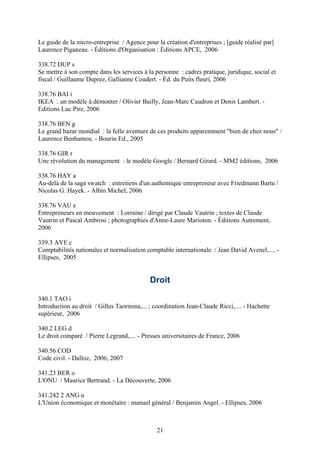 Le guide de la micro-entreprise / Agence pour la création d'entreprises ; [guide réalisé par]
Laurence Piganeau. - Éditions d'Organisation : Éditions APCE, 2006

338.72 DUP s
Se mettre à son compte dans les services à la personne : cadres pratique, juridique, social et
fiscal / Guillaume Duprez, Gallianne Coudert. - Éd. du Puits fleuri, 2006

338.76 BAI i
IKEA : un modèle à démonter / Olivier Bailly, Jean-Marc Caudron et Denis Lambert. -
Editions Luc Pire, 2006

338.76 BEN g
Le grand bazar mondial : la folle aventure de ces produits apparemment "bien de chez nous" /
Laurence Benhamou. - Bourin Ed., 2005

338.76 GIR r
Une révolution du management : le modèle Google / Bernard Girard. - MM2 éditions, 2006

338.76 HAY a
Au-delà de la saga swatch : entretiens d'un authentique entrepreneur avec Friedmann Bartu /
Nicolas G. Hayek. - Albin Michel, 2006

338.76 VAU e
Entrepreneurs en mouvement : Lorraine / dirigé par Claude Vautrin ; textes de Claude
Vautrin et Pascal Ambrosi ; photographies d'Anne-Laure Marioton. - Éditions Autrement,
2006

339.3 AVE c
Comptabilités nationales et normalisation comptable internationale / Jean David Avenel,.... -
Ellipses, 2005


                                            Droit

340.1 TAO i
Introduction au droit / Gilles Taormina,... ; coordination Jean-Claude Ricci,.... - Hachette
supérieur, 2006

340.2 LEG d
Le droit comparé / Pierre Legrand,.... - Presses universitaires de France, 2006

340.56 COD
Code civil. - Dalloz, 2006, 2007

341.23 BER o
L'ONU / Maurice Bertrand. - La Découverte, 2006

341.242 2 ANG u
L'Union économique et monétaire : manuel général / Benjamin Angel. - Ellipses, 2006



                                               21
 