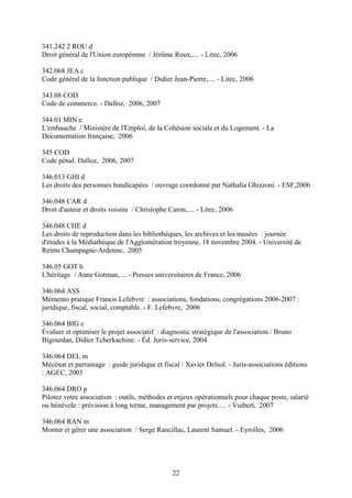 341.242 2 ROU d
Droit général de l'Union européenne / Jérôme Roux,.... - Litec, 2006

342.068 JEA c
Code général de la fonction publique / Didier Jean-Pierre,.... - Litec, 2006

343.08 COD
Code de commerce. - Dalloz, 2006, 2007

344.01 MIN e
L'embauche / Ministère de l'Emploi, de la Cohésion sociale et du Logement. - La
Documentation française, 2006

345 COD
Code pénal. Dalloz, 2006, 2007

346.013 GHI d
Les droits des personnes handicapées / ouvrage coordonné par Nathalia Ghizzoni. - ESF,2006

346.048 CAR d
Droit d'auteur et droits voisins / Christophe Caron,.... - Litec, 2006

346.048 CHE d
Les droits de reproduction dans les bibliothèques, les archives et les musées : journée
d'études à la Médiathèque de l'Agglomération troyenne, 18 novembre 2004. - Université de
Reims Champagne-Ardenne, 2005

346.05 GOT h
L'héritage / Anne Gotman,.... - Presses universitaires de France, 2006

346.064 ASS
Mémento pratique Francis Lefebvre : associations, fondations, congrégations 2006-2007 :
juridique, fiscal, social, comptable. - F. Lefebvre, 2006

346.064 BIG e
Évaluer et optimiser le projet associatif : diagnostic stratégique de l'association / Bruno
Bigourdan, Didier Tcherkachine. - Éd. Juris-service, 2004

346.064 DEL m
Mécénat et parrainage : guide juridique et fiscal / Xavier Delsol. - Juris-associations éditions
: AGEC, 2003

346.064 DRO p
Pilotez votre association : outils, méthodes et enjeux opérationnels pour chaque poste, salarié
ou bénévole : prévision à long terme, management par projets…. - Vuibert, 2007

346.064 RAN m
Monter et gérer une association / Serge Rancillac, Laurent Samuel. - Eyrolles, 2006




                                               22
 