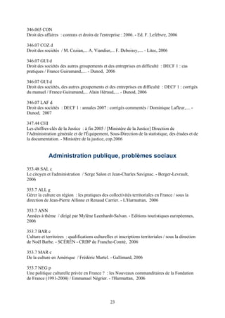 346.065 CON
Droit des affaires : contrats et droits de l'entreprise : 2006. - Ed. F. Lefebvre, 2006

346.07 COZ d
Droit des sociétés / M. Cozian,... A. Viandier,... F. Deboissy,.... - Litec, 2006

346.07 GUI d
Droit des sociétés des autres groupements et des entreprises en difficulté : DECF 1 : cas
pratiques / France Guiramand,.... - Dunod, 2006

346.07 GUI d
Droit des sociétés, des autres groupements et des entreprises en difficulté : DECF 1 : corrigés
du manuel / France Guiramand,... Alain Héraud,.... - Dunod, 2006

346.07 LAF d
Droit des sociétés : DECF 1 : annales 2007 : corrigés commentés / Dominique Lafleur,.... -
Dunod, 2007

347.44 CHI
Les chiffres-clés de la Justice : à fin 2005 / [Ministère de la Justice] Direction de
l'Administration générale et de l'Équipement, Sous-Direction de la statistique, des études et de
la documentation. - Ministère de la justice, cop.2006


             Administration publique, problèmes sociaux

353.48 SAL c
Le citoyen et l'administration / Serge Salon et Jean-Charles Savignac. - Berger-Levrault,
2006

353.7 ALL g
Gérer la culture en région : les pratiques des collectivités territoriales en France / sous la
direction de Jean-Pierre Allinne et Renaud Carrier. - L'Harmattan, 2006

353.7 ANN
Années à thème / dirigé par Mylène Leenhardt-Salvan. - Editions touristiques européennes,
2006

353.7 BAR c
Culture et territoires : qualifications culturelles et inscriptions territoriales / sous la direction
de Noël Barbe. - SCÉRÉN - CRDP de Franche-Comté, 2006

353.7 MAR c
De la culture en Amérique / Frédéric Martel. - Gallimard, 2006

353.7 NEG p
Une politique culturelle privée en France ? : les Nouveaux commanditaires de la Fondation
de France (1991-2004) / Emmanuel Négrier. - l'Harmattan, 2006




                                                 23
 