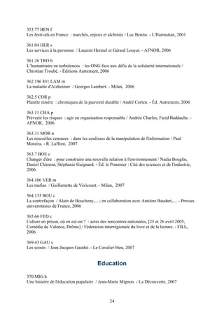 353.77 BEN f
Les festivals en France : marchés, enjeux et alchimie / Luc Benito. - L'Harmattan, 2001

361.04 HER s
Les services à la personne / Laurent Hermel et Gérard Louyat. - AFNOR, 2006

361.26 TRO h
L’humanitaire en turbulences : les ONG face aux défis de la solidarité internationale /
Christian Troubé. - Éditions Autrement, 2006

362.196 831 LAM m
La maladie d'Alzheimer / Georges Lambert. - Milan, 2006

362.5 COR p
Planète misère : chroniques de la pauvreté durable / André Corten. - Éd. Autrement, 2006

363.11 CHA p
Prévenir les risques : agir en organisation responsable / Andrée Charles, Farid Baddache. -
AFNOR, 2006

363.31 MOR n
Les nouvelles censures : dans les coulisses de la manipulation de l'information / Paul
Moreira. - R. Laffont, 2007

363.7 BOE c
Changer d'ère : pour construire une nouvelle relation à l'environnement / Nadia Boeglin,
Daniel Clément, Stéphanie Guignard. - Éd. le Pommier : Cité des sciences et de l'industrie,
2006

364.106 VER m
Les mafias / Guillemette de Véricourt. - Milan, 2007

364.133 BOU c
La contrefaçon / Alain de Bouchony,... ; en collaboration avec Antoine Baudart,.... - Presses
universitaires de France, 2006

365.66 FED c
Culture en prison, où en est-on ? : actes des rencontres nationales, [25 et 26 avril 2005,
Comédie de Valence, Drôme] / Fédération interrégionale du livre et de la lecture. - FILL,
2006

369.43 GAU s
Les scouts / Jean-Jacques Gauthé. - Le Cavalier bleu, 2007


                                       Education

370 MIG h
Une histoire de l'éducation populaire / Jean-Marie Mignon. - La Découverte, 2007



                                              24
 