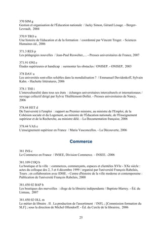 370 SIM g
Gestion et organisation de l'Éducation nationale / Jacky Simon, Gérard Lesage. - Berger-
Levrault, 2004

370.9 TRO u
Une histoire de l'éducation et de la formation / coordonné par Vincent Troger. - Sciences
Humaines éd., 2006

371.3 RES p
Les pédagogies nouvelles / Jean-Paul Resweber,.... - Presses universitaires de France, 2007

371.91 ONI e
Études supérieures et handicap : surmonter les obstacles / ONISEP. - ONISEP, 2003

378 DAV u
Les universités sont-elles solubles dans la mondialisation ? / Emmanuel Davidenkoff, Sylvain
Kahn. - Hachette littératures, 2006

378.1 THI i
L'interculturalité dans tous ses états : échanges universitaires interculturels et internationaux /
ouvrage collectif dirigé par Sylvie Thiéblemont-Dollet. - Presses universitaires de Nancy,
2006

378.44 HET d
De l'université à l'emploi : rapport au Premier ministre, au ministre de l'Emploi, de la
Cohésion sociale et du Logement, au ministre de l'Éducation nationale, de l'Enseignement
supérieur et de la Recherche, au ministre délé. - La Documentation française, 2006

378.44 VAS e
L'enseignement supérieur en France / Maria Vasconcellos. - La Découverte, 2006


                                        Commerce

381 INS c
Le Commerce en France / INSEE, Division Commerce. – INSEE. -2006

381.109 COQ b
La boutique et la ville : commerces, commerçants, espaces et clientèles XVIe - XXe siècle :
actes du colloque des 2, 3 et 4 décembre 1999 / organisé par l'université François Rabelais,
Tours ; en collaboration avec IDHE. - Centre d'histoire de la ville moderne et contemporaine :
Publication de l'université François Rabelais, 2000

381.450 02 BAP b
Les boutiques des merveilles : éloge de la librairie indépendante / Baptiste-Marrey. - Éd. du
Linteau, 2007

381.450 02 OLL m
Le métier de libraire . II . La production de l'assortiment / INFL ; [Commission formation du
SLF] ; sous la direction de Michel Ollendorff. - Éd. du Cercle de la librairire, 2006


                                                25
 