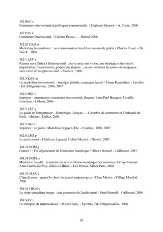 382 BEC c
Commerce international et politiques commerciales / Stéphane Bécuwe. - A. Colin, 2006

382 PAS c
Commerce international / Corinne Pasco,.... - Dunod, 2006

382.03 CRO m
Marketing international : un consommateur local dans un monde global / Charles Croué. - De
Boeck, 2006

382.1 LEV r
Réussir ses affaires à l'international : partir avec une vision, une stratégie et des outils :
négociation, financements, gestion des risques..., savoir maîtriser les points névralgiques :
faire enfin de l'anglais un allié. - Vuibert, 2006

382.3 KAR m
Le marketing international : stratégie globale, campagne locale / Éliane Karsaklian. - Eyrolles
: Éd. d'Organisation, 2006, 2007

382.5 BOU i
Importer : importation, commerce international, douane / Jean-Paul Bouquin, Mireille
Famchon. - Delmas, 2006

382.5 LEC g
Le guide de l'importateur / Dominique Lécuyer,... ; Chambre de commerce et d'industrie de
Paris. - Delmas : Dalloz, 2006

382.5 NGU i
Importer : le guide / Madeleine Nguyen-The. - Eyrolles, 2006, 2007

382.6 LEG p
Le petit export / Ghislaine Legrand, Hubert Martini. - Dunod, 2005

384.33 BOM g
Gratuit ! : Du déploiement de l'économie numérique / Olivier Bomsel. - Gallimard, 2007

384.33 BOM m
Modem le maudit : économie de la distribution numérique des contenus / Olivier Bomsel,
Anne Gaëlle Geffroy, Gilles Le Blanc. - Les Presses, Mines Paris, 2006

384.33 MAR a
L'âge de peer : quand le choix du gratuit rapporte gros / Alban Martin. - Village Mondial,
2006

384.551 BON v
La vingt-cinquième image : une économie de l'audiovisuel / René Bonnell. - Gallimard, 2006

388 SAV t
Le transport de marchandises / Michel Savy. - Eyrolles, Éd. d'Organisation, 2006



                                               26
 