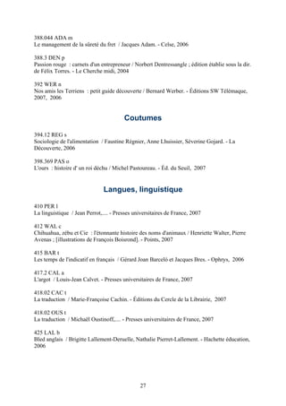 388.044 ADA m
Le management de la sûreté du fret / Jacques Adam. - Celse, 2006

388.3 DEN p
Passion rouge : carnets d'un entrepreneur / Norbert Dentressangle ; édition établie sous la dir.
de Félix Torres. - Le Cherche midi, 2004

392 WER n
Nos amis les Terriens : petit guide découverte / Bernard Werber. - Éditions SW Télémaque,
2007, 2006


                                        Coutumes

394.12 REG s
Sociologie de l'alimentation / Faustine Régnier, Anne Lhuissier, Séverine Gojard. - La
Découverte, 2006

398.369 PAS o
L'ours : histoire d' un roi déchu / Michel Pastoureau. - Éd. du Seuil, 2007


                               Langues, linguistique

410 PER l
La linguistique / Jean Perrot,.... - Presses universitaires de France, 2007

412 WAL c
Chihuahua, zébu et Cie : l'étonnante histoire des noms d'animaux / Henriette Walter, Pierre
Avenas ; [illustrations de François Boisrond]. - Points, 2007

415 BAR t
Les temps de l'indicatif en français / Gérard Joan Barceló et Jacques Bres. - Ophrys, 2006

417.2 CAL a
L'argot / Louis-Jean Calvet. - Presses universitaires de France, 2007

418.02 CAC t
La traduction / Marie-Françoise Cachin. - Éditions du Cercle de la Librairie, 2007

418.02 OUS t
La traduction / Michaël Oustinoff,.... - Presses universitaires de France, 2007

425 LAL b
Bled anglais / Brigitte Lallement-Deruelle, Nathalie Pierret-Lallement. - Hachette éducation,
2006




                                               27
 