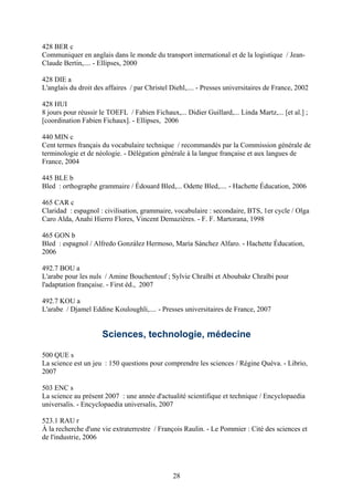 428 BER c
Communiquer en anglais dans le monde du transport international et de la logistique / Jean-
Claude Bertin,.... - Ellipses, 2000

428 DIE a
L'anglais du droit des affaires / par Christel Diehl,.... - Presses universitaires de France, 2002

428 HUI
8 jours pour réussir le TOEFL / Fabien Fichaux,... Didier Guillard,... Linda Martz,... [et al.] ;
[coordination Fabien Fichaux]. - Ellipses, 2006

440 MIN c
Cent termes français du vocabulaire technique / recommandés par la Commission générale de
terminologie et de néologie. - Délégation générale à la langue française et aux langues de
France, 2004

445 BLE b
Bled : orthographe grammaire / Édouard Bled,... Odette Bled,.... - Hachette Éducation, 2006

465 CAR c
Claridad : espagnol : civilisation, grammaire, vocabulaire : secondaire, BTS, 1er cycle / Olga
Caro Alda, Anahi Hierro Flores, Vincent Demazières. - F. F. Martorana, 1998

465 GON b
Bled : espagnol / Alfredo González Hermoso, María Sánchez Alfaro. - Hachette Éducation,
2006

492.7 BOU a
L'arabe pour les nuls / Amine Bouchentouf ; Sylvie Chraïbi et Aboubakr Chraïbi pour
l'adaptation française. - First éd., 2007

492.7 KOU a
L'arabe / Djamel Eddine Kouloughli,.... - Presses universitaires de France, 2007


                      Sciences, technologie, médecine

500 QUE s
La science est un jeu : 150 questions pour comprendre les sciences / Régine Quéva. - Librio,
2007

503 ENC s
La science au présent 2007 : une année d'actualité scientifique et technique / Encyclopaedia
universalis. - Encyclopaedia universalis, 2007

523.1 RAU r
À la recherche d'une vie extraterrestre / François Raulin. - Le Pommier : Cité des sciences et
de l'industrie, 2006




                                                28
 