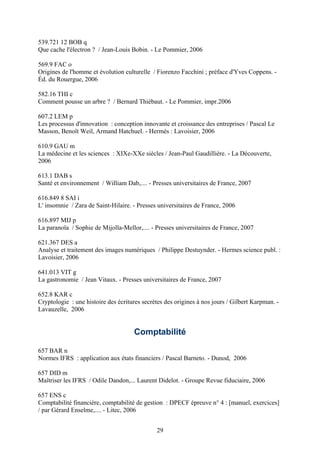 539.721 12 BOB q
Que cache l'électron ? / Jean-Louis Bobin. - Le Pommier, 2006

569.9 FAC o
Origines de l'homme et évolution culturelle / Fiorenzo Facchini ; préface d'Yves Coppens. -
Éd. du Rouergue, 2006

582.16 THI c
Comment pousse un arbre ? / Bernard Thiébaut. - Le Pommier, impr.2006

607.2 LEM p
Les processus d'innovation : conception innovante et croissance des entreprises / Pascal Le
Masson, Benoît Weil, Armand Hatchuel. - Hermès : Lavoisier, 2006

610.9 GAU m
La médecine et les sciences : XIXe-XXe siècles / Jean-Paul Gaudillière. - La Découverte,
2006

613.1 DAB s
Santé et environnement / William Dab,.... - Presses universitaires de France, 2007

616.849 8 SAI i
L' insomnie / Zara de Saint-Hilaire. - Presses universitaires de France, 2006

616.897 MIJ p
La paranoïa / Sophie de Mijolla-Mellor,.... - Presses universitaires de France, 2007

621.367 DES a
Analyse et traitement des images numériques / Philippe Destuynder. - Hermes science publ. :
Lavoisier, 2006

641.013 VIT g
La gastronomie / Jean Vitaux. - Presses universitaires de France, 2007

652.8 KAR c
Cryptologie : une histoire des écritures secrètes des origines à nos jours / Gilbert Karpman. -
Lavauzelle, 2006


                                     Comptabilité

657 BAR n
Normes IFRS : application aux états financiers / Pascal Barneto. - Dunod, 2006

657 DID m
Maîtriser les IFRS / Odile Dandon,... Laurent Didelot. - Groupe Revue fiduciaire, 2006

657 ENS c
Comptabilité financière, comptabilité de gestion : DPECF épreuve n° 4 : [manuel, exercices]
/ par Gérard Enselme,.... - Litec, 2006


                                              29
 