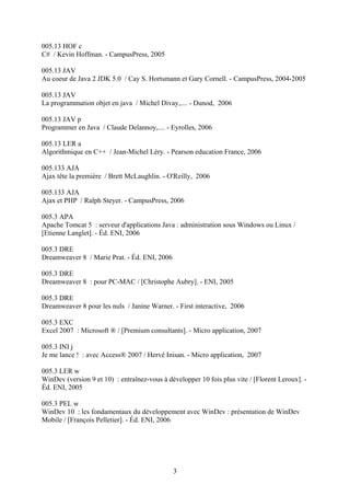 005.13 HOF c
C# / Kevin Hoffman. - CampusPress, 2005

005.13 JAV
Au coeur de Java 2 JDK 5.0 / Cay S. Hortsmann et Gary Cornell. - CampusPress, 2004-2005

005.13 JAV
La programmation objet en java / Michel Divay,.... - Dunod, 2006

005.13 JAV p
Programmer en Java / Claude Delannoy,.... - Eyrolles, 2006

005.13 LER a
Algorithmique en C++ / Jean-Michel Léry. - Pearson education France, 2006

005.133 AJA
Ajax tête la première / Brett McLaughlin. - O'Reilly, 2006

005.133 AJA
Ajax et PHP / Ralph Steyer. - CampusPress, 2006

005.3 APA
Apache Tomcat 5 : serveur d'applications Java : administration sous Windows ou Linux /
[Etienne Langlet]. - Éd. ENI, 2006

005.3 DRE
Dreamweaver 8 / Marie Prat. - Éd. ENI, 2006

005.3 DRE
Dreamweaver 8 : pour PC-MAC / [Christophe Aubry]. - ENI, 2005

005.3 DRE
Dreamweaver 8 pour les nuls / Janine Warner. - First interactive, 2006

005.3 EXC
Excel 2007 : Microsoft ® / [Premium consultants]. - Micro application, 2007

005.3 INI j
Je me lance ! : avec Access® 2007 / Hervé Inisan. - Micro application, 2007

005.3 LER w
WinDev (version 9 et 10) : entraînez-vous à développer 10 fois plus vite / [Florent Leroux]. -
Éd. ENI, 2005

005.3 PEL w
WinDev 10 : les fondamentaux du développement avec WinDev : présentation de WinDev
Mobile / [François Pelletier]. - Éd. ENI, 2006




                                              3
 