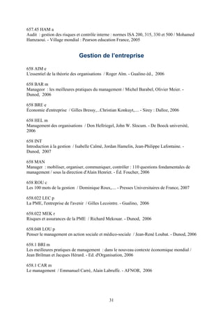 657.45 HAM a
Audit : gestion des risques et contrôle interne : normes ISA 200, 315, 330 et 500 / Mohamed
Hamzaoui. - Village mondial : Pearson education France, 2005


                             Gestion de l’entreprise

658 AIM e
L'essentiel de la théorie des organisations / Roger Aïm. - Gualino éd., 2006

658 BAR m
Manageor : les meilleures pratiques du management / Michel Barabel, Olivier Meier. -
Dunod, 2006

658 BRE e
Économie d'entreprise / Gilles Bressy,...Christian Konkuyt,.... - Sirey : Dalloz, 2006

658 HEL m
Management des organisations / Don Hellriegel, John W. Slocum. - De Boeck université,
2006

658 INT
Introduction à la gestion / Isabelle Calmé, Jordan Hamelin, Jean-Philippe Lafontaine. -
Dunod, 2007

658 MAN
Manager : mobiliser, organiser, communiquer, contrôler : 110 questions fondamentales de
management / sous la direction d'Alain Henriet. - Éd. Foucher, 2006

658 ROU c
Les 100 mots de la gestion / Dominique Roux,.... - Presses Universitaires de France, 2007

658.022 LEC p
La PME, l'entreprise de l'avenir / Gilles Lecointre. - Gualino, 2006

658.022 MEK r
Risques et assurances de la PME / Richard Mekouar. - Dunod, 2006

658.048 LOU p
Penser le management en action sociale et médico-sociale / Jean-René Loubat. - Dunod, 2006

658.1 BRI m
Les meilleures pratiques de management : dans le nouveau contexte économique mondial /
Jean Brilman et Jacques Hérard. - Ed. d'Organisation, 2006

658.1 CAR m
Le management / Emmanuel Carré, Alain Labruffe. - AFNOR, 2006




                                              31
 