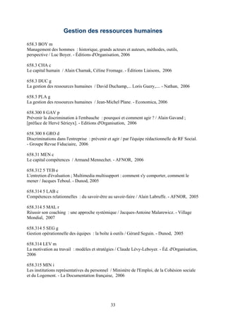 Gestion des ressources humaines

658.3 BOY m
Management des hommes : historique, grands acteurs et auteurs, méthodes, outils,
perspective / Luc Boyer. - Éditions d'Organisation, 2006

658.3 CHA c
Le capital humain / Alain Chamak, Céline Fromage. - Éditions Liaisons, 2006

658.3 DUC g
La gestion des ressources humaines / David Duchamp,... Loris Guery,.... - Nathan, 2006

658.3 PLA g
La gestion des ressources humaines / Jean-Michel Plane. - Economica, 2006

658.300 8 GAV p
Prévenir la discrimination à l'embauche : pourquoi et comment agir ? / Alain Gavand ;
[préface de Hervé Sérieyx]. - Editions d'Organisation, 2006

658.300 8 GRO d
Discriminations dans l'entreprise : prévenir et agir / par l'équipe rédactionnelle de RF Social.
- Groupe Revue Fiduciaire, 2006

658.31 MEN c
Le capital compétences / Armand Mennechet. - AFNOR, 2006

658.312 5 TEB e
L'entretien d'évaluation ; Multimedia multisupport : comment s'y comporter, comment le
mener / Jacques Teboul. - Dunod, 2005

658.314 5 LAB c
Compétences relationnelles : du savoir-être au savoir-faire / Alain Labruffe. - AFNOR, 2005

658.314 5 MAL r
Réussir son coaching : une approche systémique / Jacques-Antoine Malarewicz. - Village
Mondial, 2007

658.314 5 SEG g
Gestion opérationnelle des équipes : la boîte à outils / Gérard Seguin. - Dunod, 2005

658.314 LEV m
La motivation au travail : modèles et stratégies / Claude Lévy-Leboyer. - Éd. d'Organisation,
2006

658.315 MIN i
Les institutions représentatives du personnel / Ministère de l'Emploi, de la Cohésion sociale
et du Logement. - La Documentation française, 2006




                                               33
 