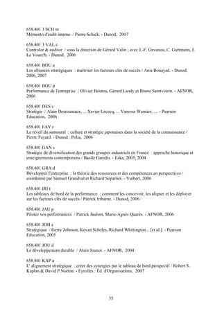 658.401 3 SCH m
Mémento d'audit interne / Pierre Schick. - Dunod, 2007

658.401 3 VAL c
Controlor & auditor / sous la direction de Gérard Valin ; avec J.-F. Gavanou, C. Guttmann, J.
Le Vourc'h. - Dunod, 2006

658.401 BOU a
Les alliances stratégiques : maîtriser les facteurs clés de succès / Anis Bouayad. - Dunod,
2006, 2007

658.401 BOU p
Performance de l'entreprise / Olivier Boutou, Gérard Landy et Bruno Saintvoirin. - AFNOR,
2006

658.401 DES s
Stratégie / Alain Desreumaux, ... Xavier Lecocq, ... Vanessa Warnier, .... - Pearson
Education, 2006

658.401 FAY r
Le réveil du samouraï : culture et stratégie japonaises dans la société de la connaissance /
Pierre Fayard. - Dunod : Polia, 2006

658.401 GAN s
Stratégie de diversification des grands groupes industriels en France : approche historique et
enseignements contemporains / Basile Ganidis. - Eska, 2003, 2004

658.401 GRA d
Développer l'entreprise : la théorie des ressources et des compétences en perspectives /
coordonné par Samuel Grandval et Richard Soparnot. - Vuibert, 2006

658.401 IRI t
Les tableaux de bord de la performance : comment les concevoir, les aligner et les déployer
sur les facteurs clés de succès / Patrick Iribarne. - Dunod, 2006

658.401 JAU p
Pilotez vos performances / Patrick Jaulent, Marie-Agnès Quarès. - AFNOR, 2006

658.401 JOH s
Stratégique / Gerry Johnson, Kevan Scholes, Richard Whittington... [et al.]. - Pearson
Education, 2005

658.401 JOU d
Le développement durable / Alain Jounot. - AFNOR, 2004

658.401 KAP a
L' alignement stratégique : créer des synergies par le tableau de bord prospectif / Robert S.
Kaplan & David P.Norton. - Eyrolles : Éd. d'Organisations, 2007




                                               35
 