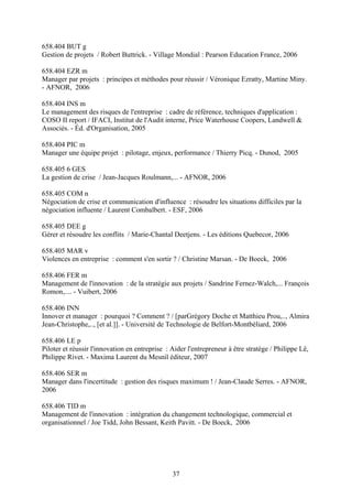 658.404 BUT g
Gestion de projets / Robert Buttrick. - Village Mondial : Pearson Education France, 2006

658.404 EZR m
Manager par projets : principes et méthodes pour réussir / Véronique Ezratty, Martine Miny.
- AFNOR, 2006

658.404 INS m
Le management des risques de l'entreprise : cadre de référence, techniques d'application :
COSO II report / IFACI, Institut de l'Audit interne, Price Waterhouse Coopers, Landwell &
Associés. - Éd. d'Organisation, 2005

658.404 PIC m
Manager une équipe projet : pilotage, enjeux, performance / Thierry Picq. - Dunod, 2005

658.405 6 GES
La gestion de crise / Jean-Jacques Roulmann,... - AFNOR, 2006

658.405 COM n
Négociation de crise et communication d'influence : résoudre les situations difficiles par la
négociation influente / Laurent Combalbert. - ESF, 2006

658.405 DEE g
Gérer et résoudre les conflits / Marie-Chantal Deetjens. - Les éditions Quebecor, 2006

658.405 MAR v
Violences en entreprise : comment s'en sortir ? / Christine Marsan. - De Boeck, 2006

658.406 FER m
Management de l'innovation : de la stratégie aux projets / Sandrine Fernez-Walch,... François
Romon,.... - Vuibert, 2006

658.406 INN
Innover et manager : pourquoi ? Comment ? / [parGrégory Doche et Matthieu Prou,.., Almira
Jean-Christophe,.., [et al.]]. - Université de Technologie de Belfort-Montbéliard, 2006

658.406 LE p
Piloter et réussir l'innovation en entreprise : Aider l'entrepreneur à être stratège / Philippe Lê,
Philippe Rivet. - Maxima Laurent du Mesnil éditeur, 2007

658.406 SER m
Manager dans l'incertitude : gestion des risques maximum ! / Jean-Claude Serres. - AFNOR,
2006

658.406 TID m
Management de l'innovation : intégration du changement technologique, commercial et
organisationnel / Joe Tidd, John Bessant, Keith Pavitt. - De Boeck, 2006




                                                37
 