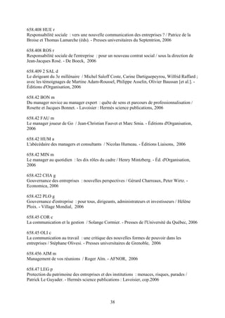 658.408 HUE r
Responsabilité sociale : vers une nouvelle communication des entreprises ? / Patrice de la
Broise et Thomas Lamarche (éds). - Presses universitaires du Septentrion, 2006

658.408 ROS r
Responsabilité sociale de l'entreprise : pour un nouveau contrat social / sous la direction de
Jean-Jacques Rosé. - De Boeck, 2006

658.409 2 SAL d
Le dirigeant du 3e millénaire / Michel Saloff Coste, Carine Dartiguepeyrou, Wilfrid Raffard ;
avec les témoignages de Martine Adam-Roussel, Philippe Asselin, Olivier Baussan [et al.]. -
Éditions d'Organisation, 2006

658.42 BON m
Du manager novice au manager expert : quête de sens et parcours de professionnalisation /
Rosette et Jacques Bonnet. - Lavoisier : Hermès science publications, 2006

658.42 FAU m
Le manager joueur de Go / Jean-Christian Fauvet et Marc Smia. - Éditions d'Organisation,
2006

658.42 HUM a
L'abécédaire des managers et consultants / Nicolas Humeau. - Éditions Liaisons, 2006

658.42 MIN m
Le manager au quotidien : les dix rôles du cadre / Henry Mintzberg. - Éd. d'Organisation,
2006

658.422 CHA g
Gouvernance des entreprises : nouvelles perspectives / Gérard Charreaux, Peter Wirtz. -
Economica, 2006

658.422 PLO g
Gouvernance d'entreprise : pour tous, dirigeants, administrateurs et investisseurs / Hélène
Ploix. - Village Mondial, 2006

658.45 COR c
La communication et la gestion / Solange Cormier. - Presses de l'Université du Québec, 2006

658.45 OLI c
La communication au travail : une critique des nouvelles formes de pouvoir dans les
entreprises / Stéphane Olivesi. - Presses universitaires de Grenoble, 2006

658.456 AIM m
Management de vos réunions / Roger Aïm. - AFNOR, 2006

658.47 LEG p
Protection du patrimoine des entreprises et des institutions : menaces, risques, parades /
Patrick Le Guyader. - Hermès science publications : Lavoisier, cop.2006



                                               38
 