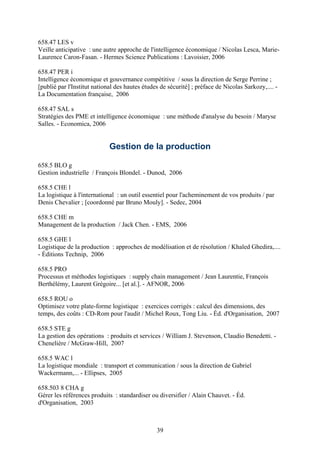 658.47 LES v
Veille anticipative : une autre approche de l'intelligence économique / Nicolas Lesca, Marie-
Laurence Caron-Fasan. - Hermes Science Publications : Lavoisier, 2006

658.47 PER i
Intelligence économique et gouvernance compétitive / sous la direction de Serge Perrine ;
[publié par l'Institut national des hautes études de sécurité] ; préface de Nicolas Sarkozy,.... -
La Documentation française, 2006

658.47 SAL s
Stratégies des PME et intelligence économique : une méthode d'analyse du besoin / Maryse
Salles. - Economica, 2006


                             Gestion de la production

658.5 BLO g
Gestion industrielle / François Blondel. - Dunod, 2006

658.5 CHE l
La logistique à l'international : un outil essentiel pour l'acheminement de vos produits / par
Denis Chevalier ; [coordonné par Bruno Mouly]. - Sedec, 2004

658.5 CHE m
Management de la production / Jack Chen. - EMS, 2006

658.5 GHE l
Logistique de la production : approches de modélisation et de résolution / Khaled Ghedira,....
- Éditions Technip, 2006

658.5 PRO
Processus et méthodes logistiques : supply chain management / Jean Laurentie, François
Berthélémy, Laurent Grégoire... [et al.]. - AFNOR, 2006

658.5 ROU o
Optimisez votre plate-forme logistique : exercices corrigés : calcul des dimensions, des
temps, des coûts : CD-Rom pour l'audit / Michel Roux, Tong Liu. - Éd. d'Organisation, 2007

658.5 STE g
La gestion des opérations : produits et services / William J. Stevenson, Claudio Benedetti. -
Chenelière / McGraw-Hill, 2007

658.5 WAC l
La logistique mondiale : transport et communication / sous la direction de Gabriel
Wackermann,... - Ellipses, 2005

658.503 8 CHA g
Gérer les références produits : standardiser ou diversifier / Alain Chauvet. - Éd.
d'Organisation, 2003



                                                39
 