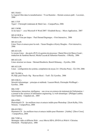 005.3 RAS l
Le logiciel libre dans la mondialisation / Yvon Rastetter. - Hermès sciences publ. : Lavoisier,
2006

005.3 TYP
Typo3 / Christoph Lindemann & Maik Caro. - CampusPress, 2006

005.3 WOR
Je me lance ! : avec Microsoft ® Word 2007 / Elisabeth Ravey. - Micro Application, 2007

005.43 DUR w
Windows Vista par étapes / Paul Durand Degranges. - First Interactive, 2006

005.432 LIN
Linux Trucs et astuces pour les nuls / Susan Douglas et Korry Douglas. - First interactive,
2006

005.432 LIN
Le noyau Linux : des ports d'E/S à la gestion de processus / Daniel Bovet & Marco Cesati ;
traduction de Sandrine Burriel, Michel Luczak & Sébastien Namèche. - O'Reilly, 2006

005.432 LIN
Linux sécuriser un réseau / Bernard Boutherin, Benoît Delaunay. - Eyrolles, 2006

005.432 LIN
Linux : configuration du système, compilation du noyau 2.6 / [Nicolas Pons]. - Éd. ENI, 2006

005.756 BIZ p
PL/SQL pour Oracle 10g / Razvan Bizoï. - Tsoft : Éd. Eyrolles, 2006

005.8 BLO s
Sécurité informatique : principes et méthode / Laurent Bloch, Christophe Wolfhugel. -
Eyrolles, 2006

006.3 INF
Information, interaction, intelligence : une revue en sciences du traitement de l'information =
a journal in the sciences of information engineering. Le web sémantique / [Philippe Laublet,
Jean Charlet]. - Cépaduès-éd., 2005

006.6 PHO
Photoshop® CS : les meilleurs trucs et astuces inédits pour Photoshop / [Scott Kelby, Félix
Nelson]. - CampusPress, 2004

006.68 CRO i
Illustrator CS : les meilleurs trucs et astuces inédits pour Illustrator : [Adobe] / [Dave Cross].
- CampusPress, 2004

006.7 EBE m
Montagne vidéo et diffusion Web : avec iMovie HD 6, iDVD 6 et iWeb 6 / Christine
Eberhardt. - Peachpit press, 2006


                                                4
 