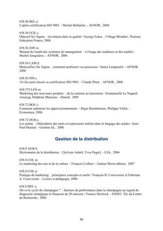 658.56 BEL a
L'après-certification ISO 9001 / Michel Bellaïche. - AFNOR, 2004

658.56 ECK o
Objectif Six Sigma : révolution dans la qualité / George Eckes. - Village Mondial : Pearson
Education France, 2006

658.56 JON m
Manuel de l'audit des systèmes de management : à l'usage des auditeurs et des audités /
Michel Jonquières. - AFNOR, 2006

658.56 LAM d
Démystifier Six Sigma : comment améliorer vos processus / James Lamprecht. - AFNOR,
2006

658.56 PIN c
10 clés pour réussir sa certification ISO 9001 / Claude Pinet. - AFNOR, 2006

658.575 LEN m
Marketing des nouveaux produits : de la création au lancement / Emmanuelle Le Nagard-
Assayag, Delphine Manceau. - Dunod, 2005

658.72 BOU c
Comment optimiser les approvisionnements / Régis Bourbonnais, Philippe Vallin. -
Economica, 2006

658.72 DUR a
Les achats : l'abécédaire des mots et expressions utilisés dans le langage des achats / Jean-
Paul Durand. - Gualino éd., 2006


                           Gestion de la distribution

658.8 AUB d
Dictionnaire de la distribution / [Sylvain Aubril, Yves Puget]. - LSA, 2004

658.8 COL m
Le marketing des arts et de la culture / François Colbert. - Gaëtan Morin éditeur, 2007

658.8 COU p
Pratique du marketing : principaux concepts et outils / François H. Courvoisier et Fabienne
A. Courvoisier. - Loisirs et pédagogie, 2006

658.8 DEC o
Où va le cycle du champagne ? : facteurs de performance dans le champagne au regard du
diagnostic stratégique et financier de 20 maisons / Francis Declerck. - ESSEC. Éd. du Centre
de Recherche, 2004




                                               40
 