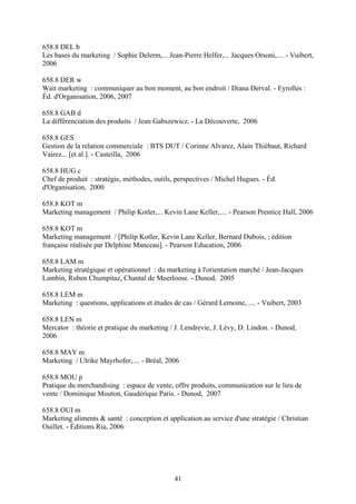 658.8 DEL b
Les bases du marketing / Sophie Delerm,... Jean-Pierre Helfer,... Jacques Orsoni,.... - Vuibert,
2006

658.8 DER w
Wait marketing : communiquer au bon moment, au bon endroit / Diana Derval. - Eyrolles :
Éd. d'Organisation, 2006, 2007

658.8 GAB d
La différenciation des produits / Jean Gabszewicz. - La Découverte, 2006

658.8 GES
Gestion de la relation commerciale : BTS DUT / Corinne Alvarez, Alain Thiébaut, Richard
Vairez... [et al.]. - Casteilla, 2006

658.8 HUG c
Chef de produit : stratégie, méthodes, outils, perspectives / Michel Hugues. - Éd.
d'Organisation, 2000

658.8 KOT m
Marketing management / Philip Kotler,... Kevin Lane Keller,.... - Pearson Prentice Hall, 2006

658.8 KOT m
Marketing management / [Philip Kotler, Kevin Lane Keller, Bernard Dubois, ; édition
française réalisée par Delphine Manceau]. - Pearson Education, 2006

658.8 LAM m
Marketing stratégique et opérationnel : du marketing à l'orientation marché / Jean-Jacques
Lambin, Ruben Chumpitaz, Chantal de Moerloose. - Dunod, 2005

658.8 LEM m
Marketing : questions, applications et études de cas / Gérard Lemoine, .... - Vuibert, 2003

658.8 LEN m
Mercator : théorie et pratique du marketing / J. Lendrevie, J. Lévy, D. Lindon. - Dunod,
2006

658.8 MAY m
Marketing / Ulrike Mayrhofer,.... - Bréal, 2006

658.8 MOU p
Pratique du merchandising : espace de vente, offre produits, communication sur le lieu de
vente / Dominique Mouton, Gaudérique Paris. - Dunod, 2007

658.8 OUI m
Marketing aliments & santé : conception et application au service d'une stratégie / Christian
Ouillet. - Éditions Ria, 2006




                                              41
 