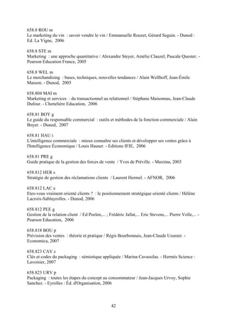 658.8 ROU m
Le marketing du vin : savoir vendre le vin / Emmanuelle Rouzet, Gérard Seguin. - Dunod :
Ed. La Vigne, 2006

658.8 STE m
Marketing : une approche quantitative / Alexandre Steyer, Amélie Clauzel, Pascale Quester. -
Pearson Education France, 2005

658.8 WEL m
Le merchandising : bases, techniques, nouvelles tendances / Alain Wellhoff, Jean-Émile
Masson. - Dunod, 2005

658.804 MAI m
Marketing et services : du transactionnel au relationnel / Stéphane Maisonnas, Jean-Claude
Dufour. - Chenelière Education, 2006

658.81 BOY g
Le guide du responsable commercial : outils et méthodes de la fonction commerciale / Alain
Boyer. - Dunod, 2007

658.81 HAU i
L'intelligence commerciale : mieux connaître ses clients et développer ses ventes grâce à
l'Intelligence Économique / Louis Hauser. - Editions IFIE, 2006

658.81 PRE g
Guide pratique de la gestion des forces de vente / Yves de Préville. - Maxima, 2003

658.812 HER s
Stratégie de gestion des réclamations clients / Laurent Hermel. - AFNOR, 2006

658.812 LAC e
Etes-vous vraiment orienté clients ? : le positionnement stratégique orienté clients / Hélène
Lacroix-Sablayrolles. - Dunod, 2006

658.812 PEE g
Gestion de la relation client / Ed Peelen,... ; Frédéric Jallat,... Eric Stevens,... Pierre Volle,... -
Pearson Education, 2006

658.818 BOU p
Prévision des ventes : théorie et pratique / Régis Bourbonnais, Jean-Claude Usunier. -
Economica, 2007

658.823 CAV c
Clés et codes du packaging : sémiotique appliquée / Marina Cavassilas. - Hermès Science :
Lavoisier, 2007

658.823 URV p
Packaging : toutes les étapes du concept au consommateur / Jean-Jacques Urvoy, Sophie
Sanchez. - Eyrolles : Éd. d'Organisation, 2006



                                                  42
 