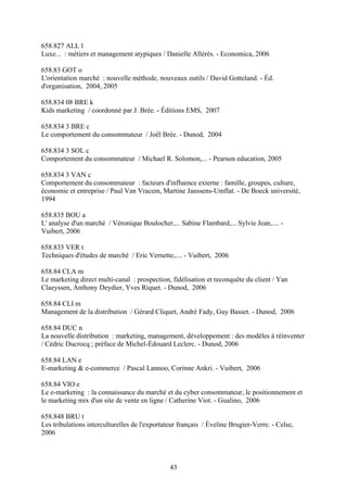 658.827 ALL l
Luxe... : métiers et management atypiques / Danielle Allérès. - Economica, 2006

658.83 GOT o
L'orientation marché : nouvelle méthode, nouveaux outils / David Gotteland. - Éd.
d'organisation, 2004, 2005

658.834 08 BRE k
Kids marketing / coordonné par J. Brée. - Éditions EMS, 2007

658.834 3 BRE c
Le comportement du consommateur / Joël Brée. - Dunod, 2004

658.834 3 SOL c
Comportement du consommateur / Michael R. Solomon,... - Pearson education, 2005

658.834 3 VAN c
Comportement du consommateur : facteurs d'influence externe : famille, groupes, culture,
économie et entreprise / Paul Van Vracem, Martine Janssens-Umflat. - De Boeck université,
1994

658.835 BOU a
L' analyse d'un marché / Véronique Boulocher,... Sabine Flambard,... Sylvie Jean,.... -
Vuibert, 2006

658.835 VER t
Techniques d'études de marché / Eric Vernette,.... - Vuibert, 2006

658.84 CLA m
Le marketing direct multi-canal : prospection, fidélisation et reconquête du client / Yan
Claeyssen, Anthony Deydier, Yves Riquet. - Dunod, 2006

658.84 CLI m
Management de la distribution / Gérard Cliquet, André Fady, Guy Basset. - Dunod, 2006

658.84 DUC n
La nouvelle distribution : marketing, management, développement : des modèles à réinventer
/ Cédric Ducrocq ; préface de Michel-Édouard Leclerc. - Dunod, 2006

658.84 LAN e
E-marketing & e-commerce / Pascal Lannoo, Corinne Ankri. - Vuibert, 2006

658.84 VIO e
Le e-marketing : la connaissance du marché et du cyber consommateur, le positionnement et
le marketing mix d'un site de vente en ligne / Catherine Viot. - Gualino, 2006

658.848 BRU t
Les tribulations interculturelles de l'exportateur français / Éveline Brugier-Verre. - Celse,
2006



                                               43
 