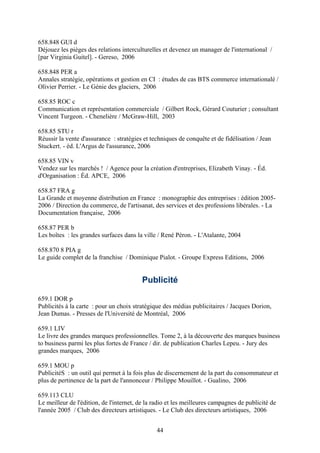 658.848 GUI d
Déjouez les pièges des relations interculturelles et devenez un manager de l'international /
[par Virginia Guitel]. - Gereso, 2006

658.848 PER a
Annales stratégie, opérations et gestion en CI : études de cas BTS commerce internationalé /
Olivier Perrier. - Le Génie des glaciers, 2006

658.85 ROC c
Communication et représentation commerciale / Gilbert Rock, Gérard Couturier ; consultant
Vincent Turgeon. - Chenelière / McGraw-Hill, 2003

658.85 STU r
Réussir la vente d'assurance : stratégies et techniques de conquête et de fidélisation / Jean
Stuckert. - éd. L'Argus de l'assurance, 2006

658.85 VIN v
Vendez sur les marchés ! / Agence pour la création d'entreprises, Elizabeth Vinay. - Éd.
d'Organisation : Éd. APCE, 2006

658.87 FRA g
La Grande et moyenne distribution en France : monographie des entreprises : édition 2005-
2006 / Direction du commerce, de l'artisanat, des services et des professions libérales. - La
Documentation française, 2006

658.87 PER b
Les boîtes : les grandes surfaces dans la ville / René Péron. - L'Atalante, 2004

658.870 8 PIA g
Le guide complet de la franchise / Dominique Pialot. - Groupe Express Editions, 2006


                                         Publicité

659.1 DOR p
Publicités à la carte : pour un choix stratégique des médias publicitaires / Jacques Dorion,
Jean Dumas. - Presses de l'Université de Montréal, 2006

659.1 LIV
Le livre des grandes marques professionnelles. Tome 2, à la découverte des marques business
to business parmi les plus fortes de France / dir. de publication Charles Lepeu. - Jury des
grandes marques, 2006

659.1 MOU p
PublicitéS : un outil qui permet à la fois plus de discernement de la part du consommateur et
plus de pertinence de la part de l'annonceur / Philippe Mouillot. - Gualino, 2006

659.113 CLU
Le meilleur de l'édition, de l'internet, de la radio et les meilleures campagnes de publicité de
l'année 2005 / Club des directeurs artistiques. - Le Club des directeurs artistiques, 2006


                                               44
 