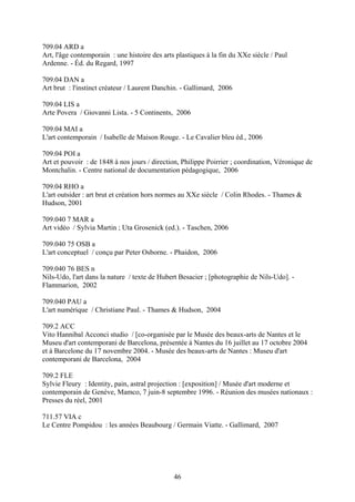 709.04 ARD a
Art, l'âge contemporain : une histoire des arts plastiques à la fin du XXe siècle / Paul
Ardenne. - Éd. du Regard, 1997

709.04 DAN a
Art brut : l'instinct créateur / Laurent Danchin. - Gallimard, 2006

709.04 LIS a
Arte Povera / Giovanni Lista. - 5 Continents, 2006

709.04 MAI a
L'art contemporain / Isabelle de Maison Rouge. - Le Cavalier bleu éd., 2006

709.04 POI a
Art et pouvoir : de 1848 à nos jours / direction, Philippe Poirrier ; coordination, Véronique de
Montchalin. - Centre national de documentation pédagogique, 2006

709.04 RHO a
L'art outsider : art brut et création hors normes au XXe siècle / Colin Rhodes. - Thames &
Hudson, 2001

709.040 7 MAR a
Art vidéo / Sylvia Martin ; Uta Grosenick (ed.). - Taschen, 2006

709.040 75 OSB a
L'art conceptuel / conçu par Peter Osborne. - Phaidon, 2006

709.040 76 BES n
Nils-Udo, l'art dans la nature / texte de Hubert Besacier ; [photographie de Nils-Udo]. -
Flammarion, 2002

709.040 PAU a
L'art numérique / Christiane Paul. - Thames & Hudson, 2004

709.2 ACC
Vito Hannibal Acconci studio / [co-organisée par le Musée des beaux-arts de Nantes et le
Museu d'art contemporani de Barcelona, présentée à Nantes du 16 juillet au 17 octobre 2004
et à Barcelone du 17 novembre 2004. - Musée des beaux-arts de Nantes : Museu d'art
contemporani de Barcelona, 2004

709.2 FLE
Sylvie Fleury : Identity, pain, astral projection : [exposition] / Musée d'art moderne et
contemporain de Genève, Mamco, 7 juin-8 septembre 1996. - Réunion des musées nationaux :
Presses du réel, 2001

711.57 VIA c
Le Centre Pompidou : les années Beaubourg / Germain Viatte. - Gallimard, 2007




                                               46
 