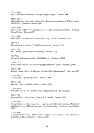 750.92 REM
Lire la peinture de Rembrandt / Nadeije Laneyrie-Dagen. - Larousse, 2006

750.92 ROU
François Rouan : contre image : [exposition, Toulouse, les Abattoirs, du 27 janvier au 16
avril 2006]. - Éditions du Panama, 2006

750.92 SCH
Egon Schiele : 1890-1918 : pantomimes de la volupté, visions de la mortalité / Wolfgang
Georg Fischer. - Taschen, 2004

750.92 STE
Frank Stella : les années 80 / Bernard-Henri Lévy. - Éd. de la différence, 1990

759 FRI m
Les maîtres de la peinture / Patricia Fride-Carrassat. - Larousse, 2006

769.92 ESC
M. C. Escher / [editor, Julius Wiedemann]. - Taschen, 2006

770 POI p
La photographie contemporaine / Michel Poivert. - Flammarion, 2002

770.92 CAR
Henri Cartier-Bresson : l'oeil décisif / [éd.] par Christian Caujolle. - Télérama, [2003]

770.92 FAU
Bernard Faucon / [textes de Christian Caujolle et Marie Darrieussecq]. - Actes sud, 2005

770.92 KER
André Kertész / par Noël Bourcier. - Phaidon, 2006

770.92 LAN
Dorothea Lange / par Mark Durden. - Phaidon, 2006

770.92 NEW
Helmut Newton : work / June Newton, Françoise Marquet. - Taschen, 2000

770.92 PIE
Pierre et Gilles : sailors & sea / [texte de Éric Troncy]. - Taschen, 2005

770.92 ROU
Georges Rousse : Arles : [exposition] / organisé par la ville d'Arles au musée Réattu du 5
juillet au 29 octobre 2006 ; commissariat Michèle Moustahar. - Actes sud : Musée Réattu,
2006

770.92 SER
America and other work / Andres Serrano ; [Editor : Dian Hanson] ; [Textes : Julie Ault,
Dian Hanson, Eleanor Heartney]. - Taschen, 2004



                                               48
 