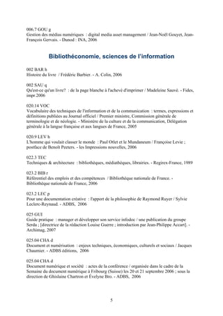 006.7 GOU g
Gestion des médias numériques : digital media asset management / Jean-Noël Gouyet, Jean-
François Gervais. - Dunod : INA, 2006


            Bibliothéconomie, sciences de l’information

002 BAR h
Histoire du livre / Frédéric Barbier. - A. Colin, 2006

002 SAU q
Qu'est-ce qu'un livre? : de la page blanche à l'achevé d'imprimer / Madeleine Sauvé. - Fides,
impr.2006

020.14 VOC
Vocabulaire des techniques de l'information et de la communication : termes, expressions et
définitions publiées au Journal officiel / Premier ministre, Commission générale de
terminologie et de néologie. - Ministère de la culture et de la communication, Délégation
générale à la langue française et aux langues de France, 2005

020.9 LEV h
L'homme qui voulait classer le monde : Paul Otlet et le Mundaneum / Françoise Levie ;
postface de Benoît Peeters. - les Impressions nouvelles, 2006

022.3 TEC
Techniques & architecture : bibliothèques, médiathèques, librairies. - Regirex-France, 1989

023.2 BIB r
Référentiel des emplois et des compétences / Bibliothèque nationale de France. -
Bibliothèque nationale de France, 2006

023.2 LEC p
Pour une documentation créative : l'apport de la philosophie de Raymond Ruyer / Sylvie
Leclerc-Reynaud. - ADBS, 2006

025 GUI
Guide pratique : manager et développer son service infodoc / une publication du groupe
Serda ; [directrice de la rédaction Louise Guerre ; introduction par Jean-Philippe Accart]. -
Archimag, 2007

025.04 CHA d
Document et numérisation : enjeux techniques, économiques, culturels et sociaux / Jacques
Chaumier. - ADBS éditions, 2006

025.04 CHA d
Document numérique et société : actes de la conférence / organisée dans le cadre de la
Semaine du document numérique à Fribourg (Suisse) les 20 et 21 septembre 2006 ; sous la
direction de Ghislaine Chartron et Évelyne Bro. - ADBS, 2006




                                               5
 