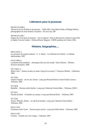 Littérature pour la jeunesse

809.892 82 EMB a
100 ans de livres d'enfant et de jeunesse : 1840-1940 / Jean-Marie Embs et Philippe Mellot ;
photographies de Jean-Jérôme Carcopino. - Éd. de Lodi, 200

809.892 82 LOR i
Images des livres pour la jeunesse : lire et analyser / Sous la direction de Annick Lorant-Jolly
et Sophie Van der Linden. - ÉditionsThierry Magnier : CRDP académie de Créteil, 2006


                             Histoire, biographies,…

909.81 BAY n
La naissance du monde moderne / C. A. Bayly. - Les Éditions de l'Atelier : Le Monde
diplomatique, 2007

910.41 BRU p
La planète disneylandisée : chroniques d'un tour du monde / Sylvie Brunel. - Éditions
Sciences humaines, 2006

925.3 BAL m
Marie Curie : femme savante ou sainte vierge de la science? / Françoise Balibar. - Gallimard,
2006

927 CHA
Charlot Chaplin : du rire aux larmes / conçu par Bernard Génin et Jean-Claude Loiseau. -
Télérama, 2002

927 DUB
Dubuffet : l'homme mille-feuilles / conçu par Catherine Firmin-Didot. - Télérama, [2001]

927 STA
Nicolas de Staël : la lumière au couteau / conçu par Bernard Heitz. - Télérama, 2003

927 TUR
Turner, Whistler, Monet : un siècle de lumière / conçu par Catherine Firmin-Didot. -
Télérama, 2004

928.41 CEN
Centenaire Jules Verne : l'horizon pour encrier / conçu par Gilles Heuré. - Télérama, 2005

928.41 COC
Cocteau : le poète aux cent visages. - Télérama, 2003



                                              50
 