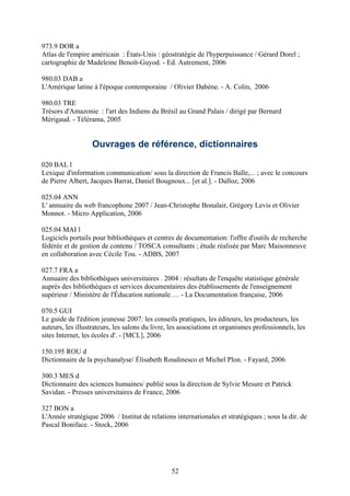 973.9 DOR a
Atlas de l'empire américain : États-Unis : géostratégie de l'hyperpuissance / Gérard Dorel ;
cartographie de Madeleine Benoît-Guyod. - Ed. Autrement, 2006

980.03 DAB a
L'Amérique latine à l'époque contemporaine / Olivier Dabène. - A. Colin, 2006

980.03 TRE
Trésors d'Amazonie : l'art des Indiens du Brésil au Grand Palais / dirigé par Bernard
Mérigaud. - Télérama, 2005


                  Ouvrages de référence, dictionnaires

020 BAL l
Lexique d'information communication/ sous la direction de Francis Balle,... ; avec le concours
de Pierre Albert, Jacques Barrat, Daniel Bougnoux... [et al.]. - Dalloz, 2006

025.04 ANN
L' annuaire du web francophone 2007 / Jean-Christophe Bonalair, Grégory Levis et Olivier
Monnot. - Micro Application, 2006

025.04 MAI l
Logiciels portails pour bibliothèques et centres de documentation: l'offre d'outils de recherche
fédérée et de gestion de contenu / TOSCA consultants ; étude réalisée par Marc Maisonneuve
en collaboration avec Cécile Tou. - ADBS, 2007

027.7 FRA a
Annuaire des bibliothèques universitaires . 2004 : résultats de l'enquête statistique générale
auprès des bibliothèques et services documentaires des établissements de l'enseignement
supérieur / Ministère de l'Éducation nationale…. - La Documentation française, 2006

070.5 GUI
Le guide de l'édition jeunesse 2007: les conseils pratiques, les éditeurs, les producteurs, les
auteurs, les illustrateurs, les salons du livre, les associations et organismes professionnels, les
sites Internet, les écoles d'. - [MCL], 2006

150.195 ROU d
Dictionnaire de la psychanalyse/ Élisabeth Roudinesco et Michel Plon. - Fayard, 2006

300.3 MES d
Dictionnaire des sciences humaines/ publié sous la direction de Sylvie Mesure et Patrick
Savidan. - Presses universitaires de France, 2006

327 BON a
L'Année stratégique 2006 / Institut de relations internationales et stratégiques ; sous la dir. de
Pascal Boniface. - Stock, 2006




                                                52
 