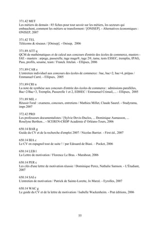 371.42 MET
Les métiers de demain : 85 fiches pour tout savoir sur les métiers, les secteurs qui
embauchent, comment les métiers se transforment / [ONISEP]. - Alternatives économiques :
ONISEP, 2007

371.42 TEL
Télécoms & réseaux / [Onisep]. - Onisep, 2006

371.89 ATT q
QCM de mathématiques et de calcul aux concours d'entrée des écoles de commerce, masters -
IAE - masters : arpege, passerelle, tage mage®, tage 2®, tame, tests ESSEC, tremplin, IPAG,
Pass, profils, sesame, team / Franck Attelan. - Ellipses, 2006

371.89 CAR e
L'entretien individuel aux concours des écoles de commerce : bac, bac+2, bac+4, prépas /
Emmanuel Carré. - Ellipses, 2005

371.89 CRI n
La note de synthèse aux concours d'entrée des écoles de commerce : admissions parallèles,
Bac+2/Bac+3, Tremplin, Passerelle 1 et 2, EDHEC / Emmanuel Crimail,.... - Ellipses, 2005

371.89 MIL r
Réussir l'oral : examens, concours, entretiens / Mathieu Millet, Claude Saurel. - Studyrama,
impr.2007

372.42 PRO
Les professeurs documentalistes / [Sylvie Devis-Duclos, ... Dominique Aumasson, ...
Roselyne Berthon... - SCEREN-CRDP Académie d' Orléans-Tours, 2006

650.14 BAR g
Guide du CV et de la recherche d'emploi 2007 / Nicolas Barrier. - First éd., 2007

650.14 BIA c
Le CV en espagnol tout de suite ! / par Edouard de Biasi. – Pocket, 2006

650.14 LEB l
La Lettre de motivation / Florence Le Bras. - Marabout, 2006

650.14 PER c
Les clés d'une lettre de motivation réussie / Dominique Perez, Nathalie Samson. - L'Étudiant,
2007

650.14 SAI e
L'entretien de motivation / Patrick de Sainte-Lorette, Jo Marzé. - Eyrolles, 2007

650.14 WAC g
Le guide du CV et de la lettre de motivation / Isabelle Wackenheim. - Prat éditions, 2006




                                              55
 