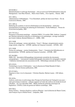 025.04 RIE d
Dématérialisation et archivage électronique : mise en oeuvre de l'ILM (Information Lifecycle
Management) / Jean-Marc Rietsch,... Marie-Anne Chabin,... Éric Caprioli,. - Dunod, 2006

025.1 DES a
Administration et bibliothèques / Yves Desrichard ; préface de Jean-Louis Pastor. - Éd. du
Cercle de la librairie, 2006

025.1 IBN m
Marketing des systèmes et services d'information et de documentation : traité pour
l'enseignement et la pratique du marketing de l'information / Nozha Ibnlkhayat. - Presses de
l'Université du Québec, 2005

025.174 CAL p
Pérenniser le document numérique : séminaire INRIA, 2-6 octobre 2006, Amboise / [organisé
par l']Institut national de recherche en informatique et en automatique ; ouvrage coordonné
par Lisette Calderan, Bernard Hidoine et J. - ADBS, 2006

025.3 NOR
Normes de catalogage : normes spécialisées . Tome 2 . Musique, enregistrements sonores,
image animée, image fixe / AFNOR ; [préface de Françoise Leresche]. - AFNOR, 2005

025.3 NOR
Normes de catalogage : normes fondamentales . Tome 1 . Formation des bibliothécaires et
documentalistes / AFNOR ; [préface de Françoise Leresche]. - AFNOR, 2005

025.346 BIB i
ISBD, CM : description bibliographique internationale normalisée des documents
cartographiques : = international standard bibliographic description for cartographic materials
/ Fédération internationale des associations de bib. - Bibliothèque nationale de France, 1997

025.4 ELH t
Terminologie et accès à l'information / sous la direction de Widad Mustafa El Hadi. -
Lavoisier : Hermès Science publications, 2006

025.42 HAR o
Organiser et faire vivre le classement / Christine Harache, Martine Launet. - ESF éditeur,
2006

026 AUB a
Archives, archivistes et archivistique dans l'Europe du Nord-Ouest de l'Antiquité à nos jours :
entre gouvernance et mémoire : colloque organisé au Centre des archives du monde du travail
à Roubaix... du 2 au 4 décembre 2004. - IRHiS, Institut de recherches historiques du
Septentrion : CEGES, Centre de gestion de l'édition scientifique, 2006

026 CER p
Penser l'archive : histoires d'archives, archives d'histoire / sous la direction de Mauro Cerutti,
Jean-François Fayet et Michel Porret. - Antipodes, 2006




                                                6
 