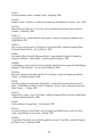 R LIT b
Les bienveillantes: roman / Jonathan Littell. - Gallimard, 2006

R LOE d
Doppler: roman / Erlend Loe ; traduit du norvégien par Jean-Baptiste Coursaud. - Gaia., 2006

R LOV d
Dans l'abîme du temps/ H. P. Lovecraft ; trad. de l'américain par Jacques Papy et Simone
Lamblin. - Gallimard, 2000

R MCC m
Le mystère du lac : roman/ Robert R. McCammon ; traduit de l'anglais par Stéphane Carn. -
Albin Michel, 1993

R MCC n
Non, ce pays n'est pas pour le vieil homme/ Cormac McCarthy ; traduit de l'anglais (États-
Unis) par François Hirsch. - Éd. de l'Olivier, 2007

R MIS s
Une simple affaire de famille/ Rohinton Mistry ; roman traduit de l'anglais (Canada) par
Françoise Adelstain. - Albin Michel : Librairie générale française, 2006

R MOR l
La lithophage et autres portaits: Essai de typologie impertinente des usagers des bibliothèques
publiques / Gilles Moraton. - Éd. les presses littéraires, 2006

R NAR m
Mes jours: mémoires d'un Indien du Sud / R. K. Narayan ; traduit de l'anglais par Béatrice
Vierne. - Le Serpent à plumes, 2005

R NOU
Nouvelles anglaises et américaines d'aujourd'hui = English and American short stories of
today . I/ Roal Dahl, Jim Phelan, Scott F. Fitzgerald... [et al.] ; choix, traduction et notes par
Henri Yvinec,.... - Pocket, 1985

R OAT h
Hudson River: roman / Joyce Carol Oates ; traduit de l'anglais (États-Unis) par Claude Seban.
- Librairie générale française, 2006

R PER i
L'infra-ordinaire/ Georges Perec. - Éd. du Seuil, 1989

R PLA c
La cloche de détresse/ Sylvia Plath ; trad. de l'anglais par Michel Persitz ; préf. de Colette
Audry ; note bibliogr. de Lois Ames. - Denoël, 1993

R RHY a
À septembre, Petronella; suivi de Qu'ils appellent ça du jazz / Jean Rhys ; traduit de l'anglais
par Pierre Leyris. - Gallimard, 2006



                                                60
 
