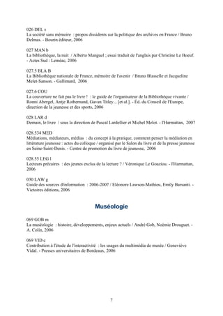 026 DEL s
La société sans mémoire : propos dissidents sur la politique des archives en France / Bruno
Delmas. - Bourin éditeur, 2006

027 MAN b
La bibliothèque, la nuit / Alberto Manguel ; essai traduit de l'anglais par Christine Le Boeuf.
- Actes Sud : Leméac, 2006

027.5 BLA B
La Bibliothèque nationale de France, mémoire de l'avenir / Bruno Blasselle et Jacqueline
Melet-Sanson. - Gallimard, 2006

027.6 COU
La couverture ne fait pas le livre ! : le guide de l'organisateur de la Bibliothèque vivante /
Ronni Abergel, Antje Rothemund, Gavan Titley... [et al.]. - Éd. du Conseil de l'Europe,
direction de la jeunesse et des sports, 2006

028 LAR d
Demain, le livre / sous la direction de Pascal Lardellier et Michel Melot. - l'Harmattan, 2007

028.534 MED
Médiations, médiateurs, médias : du concept à la pratique, comment penser la médiation en
littérature jeunesse : actes du colloque / organisé par le Salon du livre et de la presse jeunesse
en Seine-Saint-Denis. - Centre de promotion du livre de jeunesse, 2006

028.55 LEG l
Lecteurs précaires : des jeunes exclus de la lecture ? / Véronique Le Goaziou. - l'Harmattan,
2006

030 LAW g
Guide des sources d'information : 2006-2007 / Eléonore Lawson-Mathieu, Emily Barsanti. -
Victoires éditions, 2006


                                       Muséologie

069 GOB m
La muséologie : histoire, développements, enjeux actuels / André Gob, Noémie Drouguet. -
A. Colin, 2006

069 VID c
Contribution à l'étude de l'interactivité : les usages du multimédia de musée / Geneviève
Vidal. - Presses universitaires de Bordeaux, 2006




                                                7
 