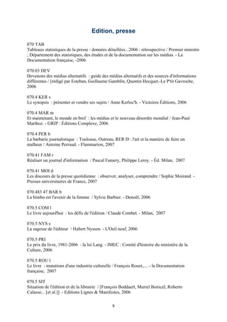 Edition, presse

070 TAB
Tableaux statistiques de la presse : données détaillées...2006 : rétrospective / Premier ministre
; Département des statistiques, des études et de la documentation sur les médias. - La
Documentation française, -2006

070.03 DEV
Devenons des médias alternatifs : guide des médias alternatifs et des sources d'informations
différentes / [rédigé par Esteban, Guillaume Gamblin, Quentin Hecquet.-Le P'tit Gavroche,
2006

070.4 KER s
Le synopsis : présenter et vendre ses sujets / Anne Kerloc'h. - Victoires Éditions, 2006

070.4 MAR m
Et maintenant, le monde en bref : les médias et le nouveau désordre mondial / Jean-Paul
Marthoz. - GRIP : Éditions Complexe, 2006

070.4 PER b
La barbarie journalistique : Toulouse, Outreau, RER D : l'art et la manière de faire un
malheur / Antoine Perraud. - Flammarion, 2007

070.41 FAM r
Réaliser un journal d'information / Pascal Famery, Philippe Leroy. - Éd. Milan, 2007

070.41 MOI d
Les discours de la presse quotidienne : observer, analyser, comprendre / Sophie Moirand. -
Presses universitaires de France, 2007

070.483 47 BAR b
La bimbo est l'avenir de la femme / Sylvie Barbier. - Denoël, 2006

070.5 COM l
Le livre aujourd'hui : les défis de l'édition / Claude Combet. - Milan, 2007

070.5 NYS s
La sagesse de l'éditeur / Hubert Nyssen. - L'Oeil neuf, 2006

070.5 PRI
Le prix du livre, 1981-2006 : la loi Lang. - IMEC : Comité d'histoire du ministère de la
Culture, 2006

070.5 ROU l
Le livre : mutations d'une industrie culturelle / François Rouet,.... - la Documentation
française, 2007

070.5 SIT
Situation de l'édition et de la librairie / [François Boddaert, Muriel Bonicel, Roberto
Calasso... [et al.]]. - Editions Lignes & Manifestes, 2006

                                                8
 