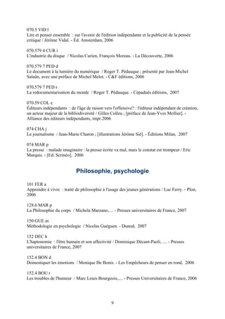 070.5 VID l
Lire et penser ensemble : sur l'avenir de l'édition indépendante et la publicité de la pensée
critique / Jérôme Vidal. - Éd. Amsterdam, 2006

070.579 4 CUR i
L'industrie du disque / Nicolas Curien, François Moreau. - La Découverte, 2006

070.579 7 PED d
Le document à la lumière du numérique / Roger T. Pédauque ; présenté par Jean-Michel
Salaün, avec une préface de Michel Melot. - C&F éditions, 2006

070.579 7 PED r
La redocumentarisation du monde / Roger T. Pédauque. - Cépaduès éditions, 2007

070.59 COL e
Éditeurs indépendants : de l'âge de raison vers l'offensive? : l'éditeur indépendant de création,
un acteur majeur de la bibliodiversité / Gilles Colleu ; [préface de Jean-Yves Mollier]. -
Alliance des éditeurs indépendants, impr.2006

074 CHA j
Le journalisme / Jean-Marie Charon ; [illustrations Jérôme Sié]. - Éditions Milan, 2007

074 MAR p
La presse : malade imaginaire : la presse écrite va mal, mais le constat est trompeur / Eric
Marquis. - [Ed. Scrinéo], 2006


                            Philosophie, psychologie

101 FER a
Apprendre à vivre : traité de philosophie à l'usage des jeunes générations / Luc Ferry. - Plon,
2006

128.6 MAR p
La Philosophie du corps / Michela Marzano,.... - Presses universitaires de France, 2007

150 GUE m
Méthodologie en psychologie / Nicolas Guéguen. - Dunod, 2007

152 DEC h
L'haptonomie : l'être humain et son affectivité / Dominique Décant-Paoli, .... - Presses
universitaires de France, 2007

152.4 BON d
Domestiquer les émotions / Monique De Bonis. - Les Empêcheurs de penser en rond, 2006

152.4 BOU t
Les troubles de l'humeur / Marc Louis Bourgeois,.... - Presses Universitaires de France, 2006




                                                9
 