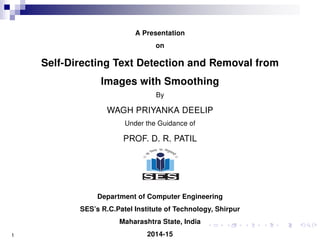 A Presentation
on
Self-Directing Text Detection and Removal from
Images with Smoothing
By
WAGH PRIYANKA DEELIP
Under the Guidance of
PROF. D. R. PATIL
Department of Computer Engineering
SES’s R.C.Patel Institute of Technology, Shirpur
Maharashtra State, India
2014-151
 
