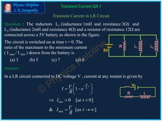 Physics Helpline
L K Satapathy
Cells in ParallelTransient Current in LR Circuit
Question : The inductors L1 (inductance 1mH and resistance 3) and
L2 (inductance 2mH and resistance 4) and a resistor of resistance 12 are
connected across a 5V battery as shown in the figure.
Answer :
The circuit is switched on at time t = 0. The
ratio of the maximum to the minimum current
( I max / I min ) drawn from the battery is
(a) 3 (b) 5 (c) 7 (d) 8
In a LR circuit connected to DC voltage V , current at any instant is given by
R L
V.
1
R t
LVI e
R
 
  
 
min
max
0 [ 0]
& [ ]
I at t
VI as t
R
  
  
L1
5V
L2R
Transient Current QA 1
 
