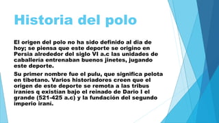 Historia del polo 
El origen del polo no ha sido definido al dia de 
hoy; se piensa que este deporte se origino en 
Persia alrededor del siglo VI a.c las unidades de 
caballería entrenaban buenos jinetes, jugando 
este deporte. 
Su primer nombre fue el pulu, que significa pelota 
en tibetano. Varios historiadores creen que el 
origen de este deporte se remota a las tribus 
iraníes q existían bajo el reinado de Dario I el 
grande (521-425 a.c) y la fundación del segundo 
imperio iraní. 
 