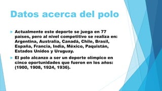 Datos acerca del polo 
 Actualmente este deporte se juega en 77 
países, pero al nivel competitivo se realiza en: 
Argentina, Australia, Canadá, Chile, Brasil, 
España, Francia, India, México, Paquistán, 
Estados Unidos y Uruguay. 
 El polo alcanzo a ser un deporte olímpico en 
cinco oportunidades que fueron en los años: 
(1900, 1908, 1924, 1936). 
 