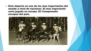  Este deporte es uno de los mas importantes del 
mundo a nivel de naciones. El mas importante 
seria jugado en europa. El: Campeonato 
europeo del polo. 
 