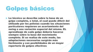Golpes básicos 
 La técnica se describe sobre la base de un 
golpe completo, o total, el cual puede diferir del 
utilizado por los polistas cuando las situaciones 
particulares requieren un acortamiento del 
swing o una variación especial del mismo. EL 
aprendizaje de cada golpe debería hacerse 
siempre sobre la base del movimiento 
completo. Si se realiza de este modo, las 
adaptaciones necesarias surgirán más 
fácilmente y con posibilidades de un mayor 
repertorio de golpes efectivos 
 