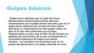 Golpes básicos 
 Golpe hacia adelante por el Lado del Taco, 
Nomenclatura biomecánica: Drive derecho 
Comenzamos por el golpe básico del polo, que es el 
golpe hacia adelante por el lado del taco (drive 
derecho). La importancia de este golpe radica en 
que es el que más interviene en el juego. 
Popularmente se dice que el 90% de las bochas se 
golpean de esta forma, de lo que se desprende la 
necesidad imperiosa de lograr una buena 
técnica. Los penales son ocasiones que no se 
puede desaprovechar y el golpe utilizado es este. 
 