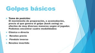 Golpes básicos 
 Toma de posición: 
El movimiento de preparación, o acomodación, 
precio al que genera el golpe (back swing) se 
efectúa de muy diversas maneras según el jugador. 
Podemos encontrar cuatro modalidades: 
 Clásica o directa 
 Revoleo previo 
 Péndulo inverso 
 Revoleo invertido 
 