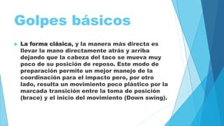 Golpes básicos 
 La forma clásica, y la manera más directa es 
llevar la mano directamente atrás y arriba 
dejando que la cabeza del taco se mueva muy 
poco de su posición de reposo. Este modo de 
preparación permite un mejor manejo de la 
coordinación para el impacto pero, por otro 
lado, resulta un movimiento poco plástico por la 
marcada transición entre la toma de posición 
(brace) y el inicio del movimiento (Down swing). 
 